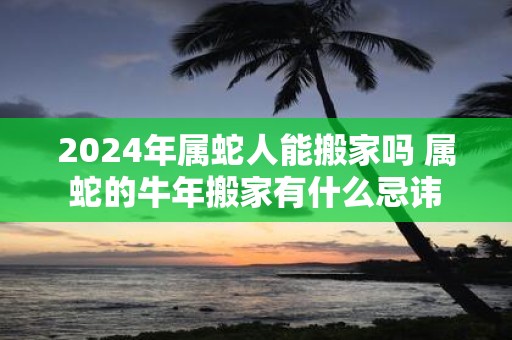 2025年属蛇人能搬家吗 属蛇的牛年搬家有什么忌讳