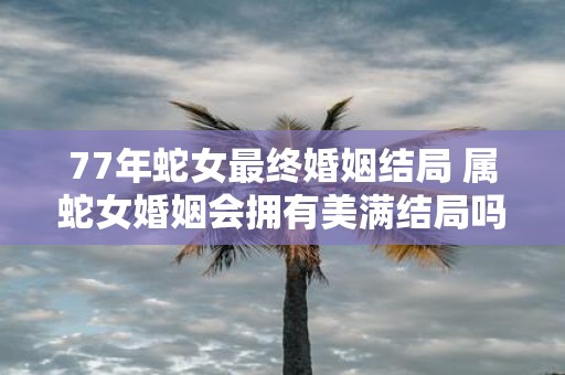 77年蛇女最终婚姻结局 属蛇女婚姻会拥有美满结局吗