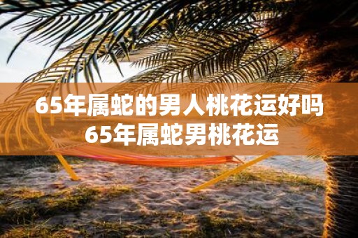 65年属蛇的男人桃花运好吗 65年属蛇男桃花运