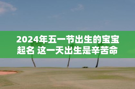 2025年五一节出生的宝宝起名 这一天出生是辛苦命吗