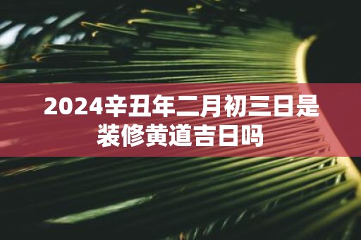 2025辛丑年二月初三日是装修黄道吉日吗