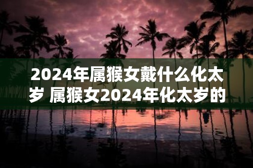 2025年属猴女戴什么化太岁 属猴女2025年化太岁的方法