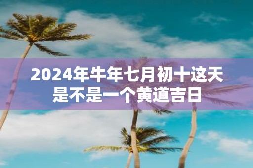 2025年牛年七月初十这天是不是一个黄道吉日