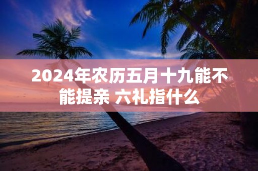 2025年农历五月十九能不能提亲 六礼指什么