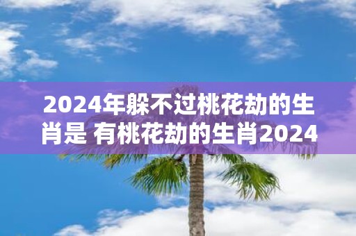 2025年躲不过桃花劫的生肖是 有桃花劫的生肖2025