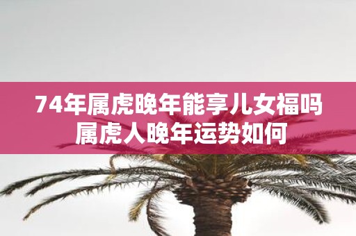 74年属虎晚年能享儿女福吗 属虎人晚年运势如何