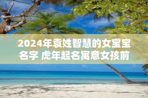 2025年袁姓智慧的女宝宝名字 虎年起名寓意女孩前途无量