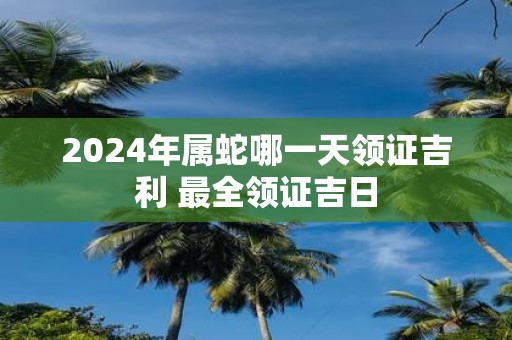 2025年属蛇哪一天领证吉利 最全领证吉日