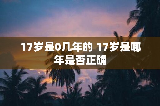 17岁是0几年的 17岁是哪年是否正确