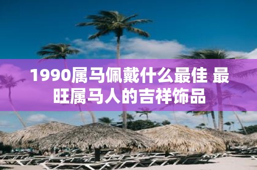 1990属马佩戴什么最佳 最旺属马人的吉祥饰品