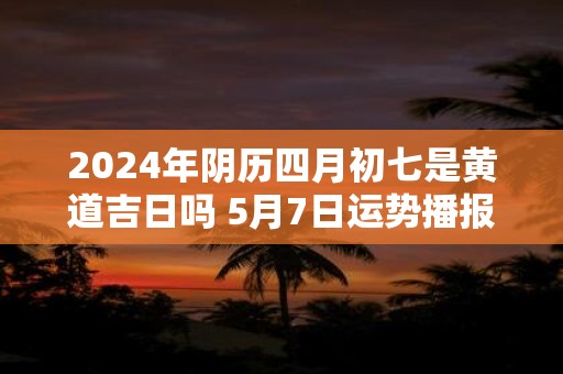 2025年阴历四月初七是黄道吉日吗 5月7日运势播报