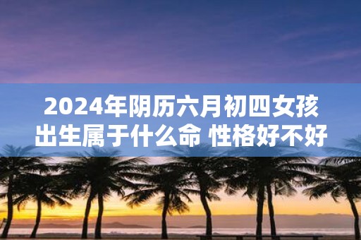 2025年阴历六月初四女孩出生属于什么命 性格好不好相处 2025年阴历六月初四女孩出生属于什么命 性格好不好相处
