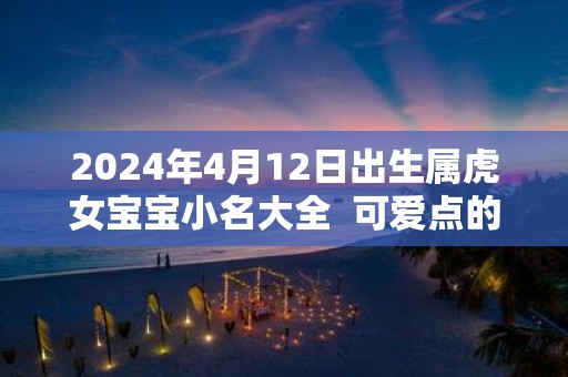 2025年4月12日出生属虎女宝宝小名大全 可爱点的乳名