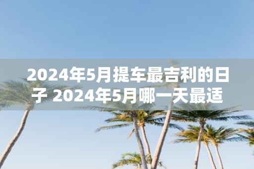 2025年5月提车最吉利的日子 2025年5月哪一天最适合提吉利车