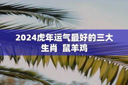 2025虎年运气最好的三大生肖 鼠羊鸡