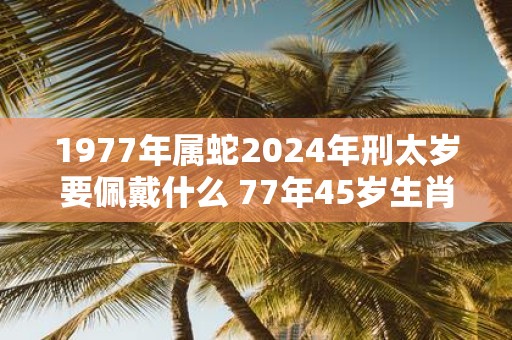 1977年属蛇2025年刑太岁要佩戴什么 77年45岁生肖蛇犯太岁怎么化解