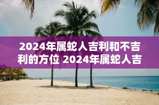 2025年属蛇人吉利和不吉利的方位 2025年属蛇人吉方位不吉