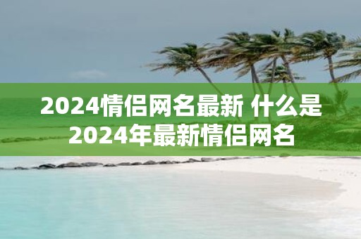 2025情侣网名最新 什么是2025年最新情侣网名