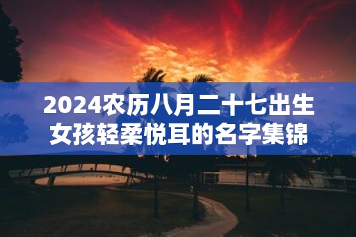 2025农历八月二十七出生女孩轻柔悦耳的名字集锦