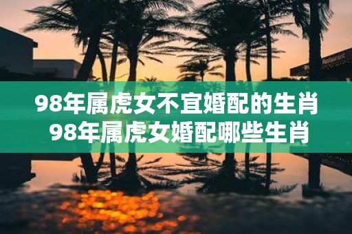 98年属虎女不宜婚配的生肖 98年属虎女婚配哪些生肖不利