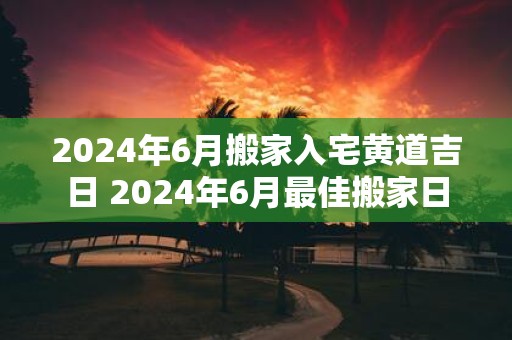 2025年6月搬家入宅黄道吉日 2025年6月最佳搬家日