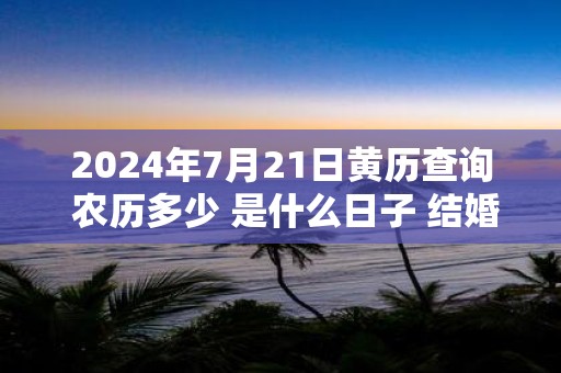 2025年7月21日黄历查询 农历多少 是什么日子 结婚吉时