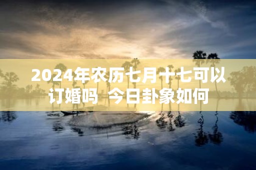 2025年农历七月十七可以订婚吗 今日卦象如何