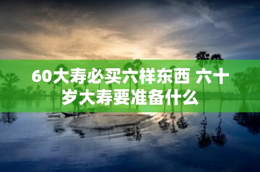 60大寿必买六样东西 六十岁大寿要准备什么