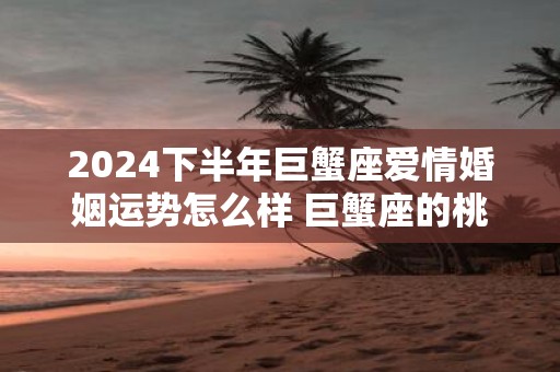 2025下半年巨蟹座爱情婚姻运势怎么样 巨蟹座的桃花运好吗