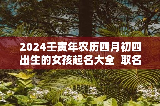 2025壬寅年农历四月初四出生的女孩起名大全 取名技巧推荐