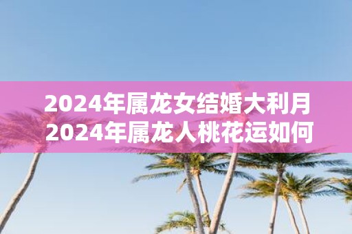 2025年属龙女结婚大利月 2025年属龙人桃花运如何