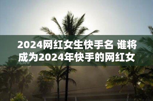2025网红女生快手名 谁将成为2025年快手的网红女生