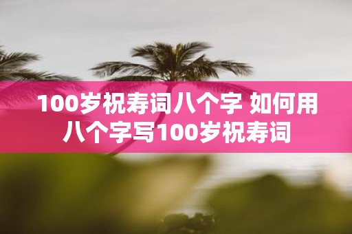 100岁祝寿词八个字 如何用八个字写100岁祝寿词