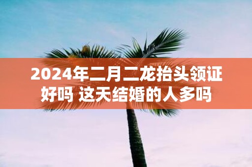 2025年二月二龙抬头领证好吗 这天结婚的人多吗