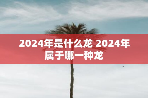 2025年是什么龙 2025年属于哪一种龙