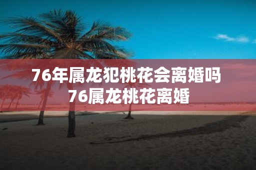 76年属龙犯桃花会离婚吗 76属龙桃花离婚
