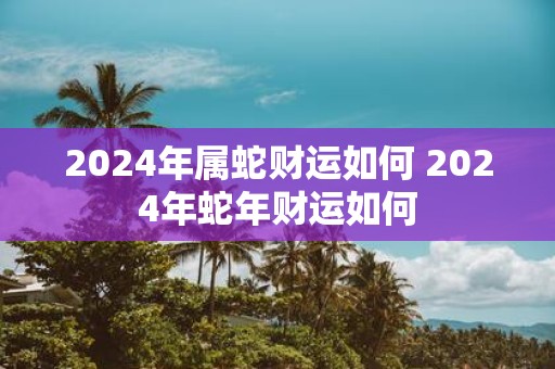 2025年属蛇财运如何 2025年蛇年财运如何