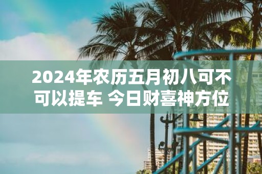 2025年农历五月初八可不可以提车 今日财喜神方位