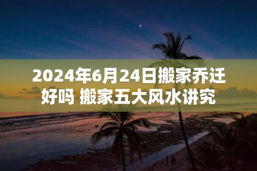 2025年6月24日搬家乔迁好吗 搬家五大风水讲究