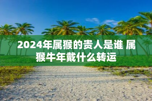 2025年属猴的贵人是谁 属猴牛年戴什么转运