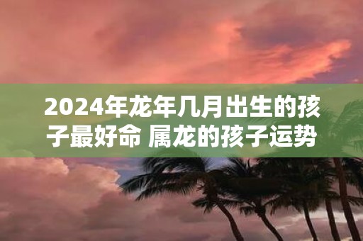 2025年蛇年几月出生的孩子最好命 属龙的孩子运势如何