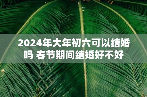 2025年大年初六可以结婚吗 春节期间结婚好不好