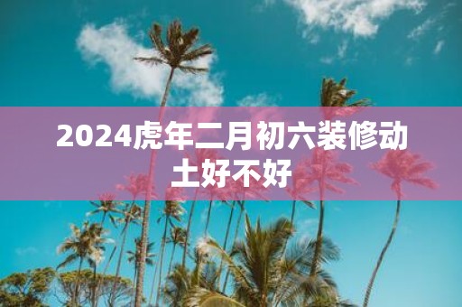 2025虎年二月初六装修动土好不好