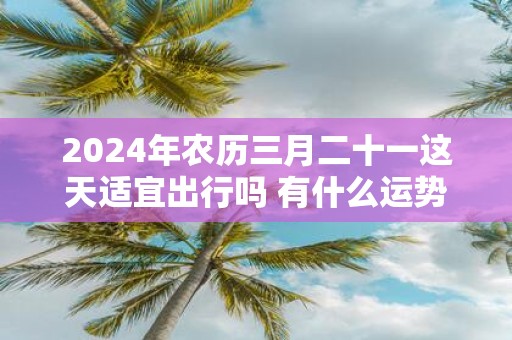 2025年农历三月二十一这天适宜出行吗 有什么运势指南