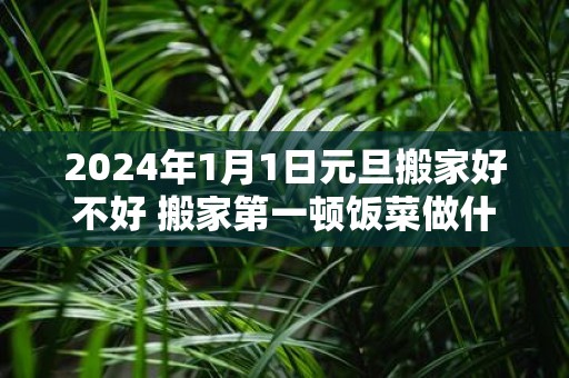 2025年1月1日元旦搬家好不好 搬家第一顿饭菜做什么