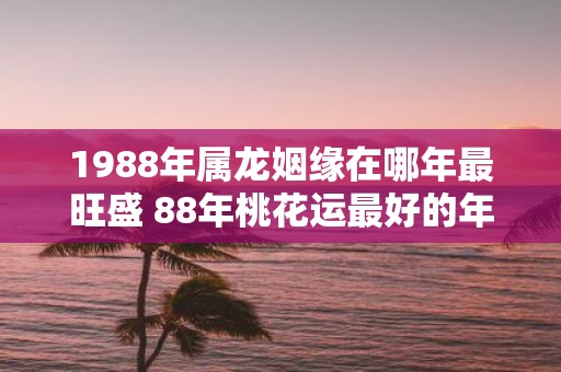 1988年属龙姻缘在哪年最旺盛 88年桃花运最好的年份
