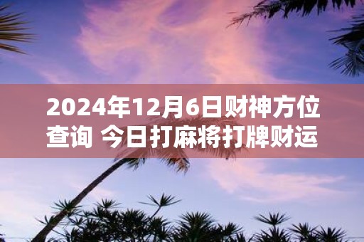 2025年12月6日财神方位查询 今日打麻将打牌财运方位