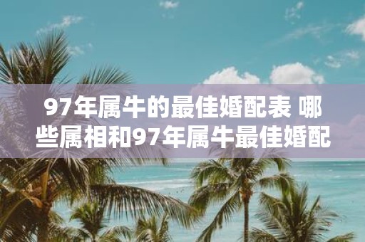 97年属牛的最佳婚配表 哪些属相和97年属牛最佳婚配