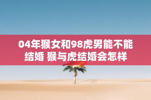 04年猴女和98虎男能不能结婚 猴与虎结婚会怎样