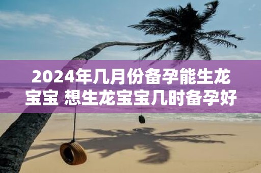 2025年几月份备孕能生龙宝宝 想生龙宝宝几时备孕好
